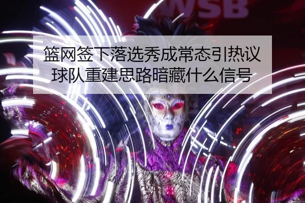篮网签下落选秀成常态引热议 球队重建思路暗藏什么信号